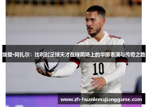 埃登·阿扎尔：比利时足球天才在绿茵场上的华丽表演与传奇之路