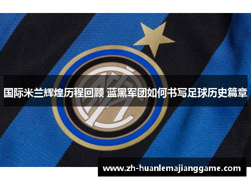 国际米兰辉煌历程回顾 蓝黑军团如何书写足球历史篇章