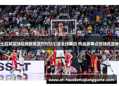 土耳其篮球超级联赛激烈对抗引发全球瞩目 热血赛事点燃球迷激情