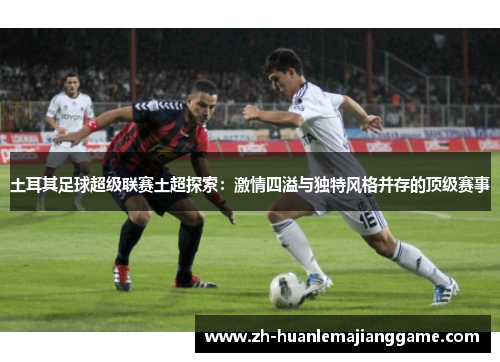土耳其足球超级联赛土超探索：激情四溢与独特风格并存的顶级赛事