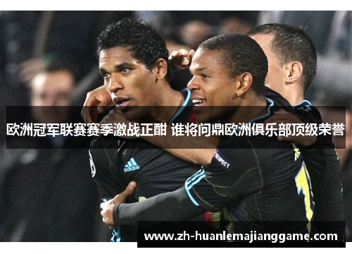 欧洲冠军联赛赛季激战正酣 谁将问鼎欧洲俱乐部顶级荣誉