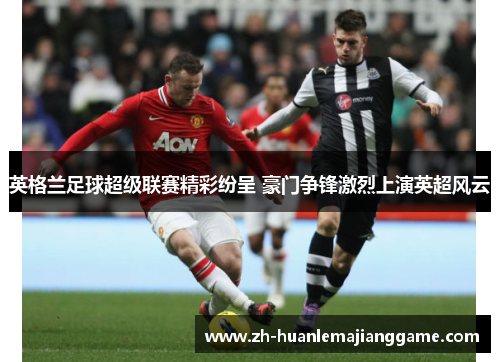 英格兰足球超级联赛精彩纷呈 豪门争锋激烈上演英超风云 英格兰足球超级联赛精彩纷呈 豪门争锋激烈上演英超风云
