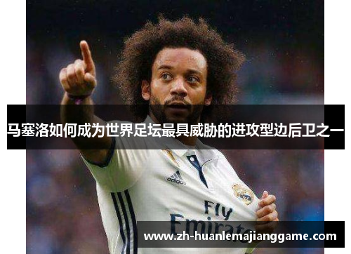 马塞洛如何成为世界足坛最具威胁的进攻型边后卫之一