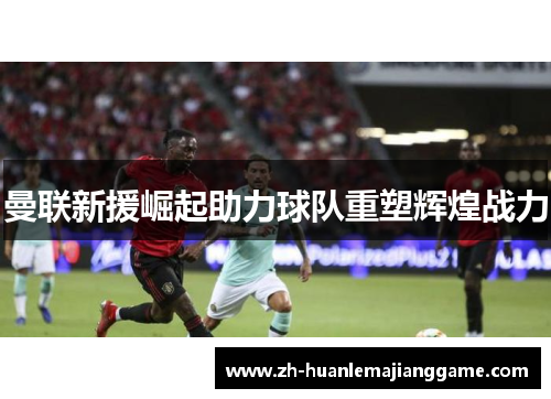 曼联新援崛起助力球队重塑辉煌战力