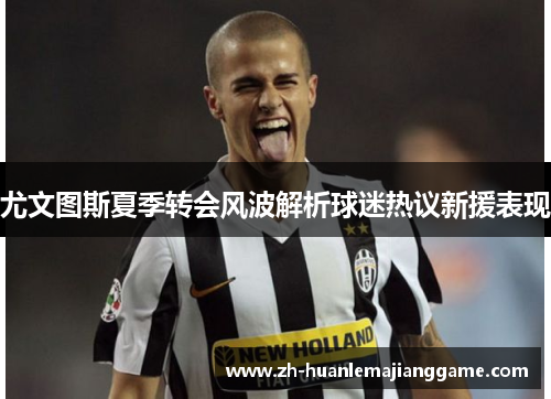 尤文图斯夏季转会风波解析球迷热议新援表现