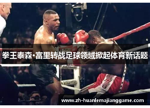 拳王泰森·富里转战足球领域掀起体育新话题 拳王泰森·富里转战足球领域掀起体育新话题