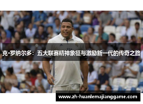 克·罗纳尔多:五大联赛精神象征与激励新一代的传奇之路 克·罗纳尔多:五大联赛精神象征与激励新一代的传奇之路